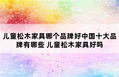 儿童松木家具哪个品牌好中国十大品牌有哪些 儿童松木家具好吗